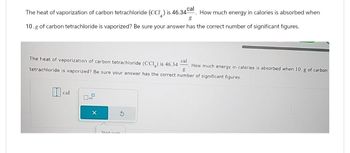 The heat of vaporization of carbon tetrachloride (CCI) is 46.34 cal. How much energy in calories is absorbed when
g
10.g of carbon tetrachloride is vaporized? Be sure your answer has the correct number of significant figures.
The heat of vaporization of carbon tetrachloride (CCI) is 46.34 Cal. How much energy in calories is absorbed when 10. g of carbon
g
tetrachloride is vaporized? Be sure your answer has the correct number of significant figures.
cal
Start ouer
9