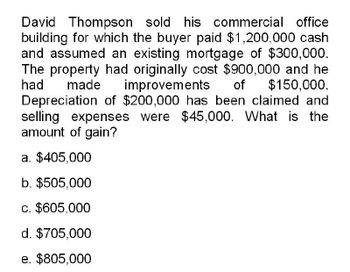 David Thompson sold his commercial office
building for which the buyer paid $1,200,000 cash
and assumed an existing mortgage of $300,000.
The property had originally cost $900,000 and he
had made improvements of $150,000.
Depreciation of $200,000 has been claimed and
selling expenses were $45,000. What is the
amount of gain?
a. $405,000
b. $505,000
c. $605,000
d. $705,000
e. $805,000