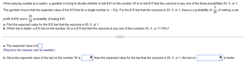 When playing roulette at a casino, a gambler is trying to decide whether to bet $10 on the number 30 or to bet $10 that the outcome is any one of the three possibilities 00, 0, or 1.
3
The gambler knows that the expected value of the $10 bet for a single number is - 53¢. For the $10 bet that the outcome is 00, 0, or 1, there is a probability of 38 of making a net
profit of $30 and a probability of losing $10.
35
38
a. Find the expected value for the $10 bet that the outcome is 00, 0, or 1.
b. Which bet is better: a $10 bet on the number 30 or a $10 bet that the outcome is any one of the numbers 00, 0, or 1? Why?
a. The expected value is $.
(Round to the nearest cent as needed.)
b. Since the expected value of the bet on the number 30 is
C
than the expected value for the bet that the outcome is 00, 0, or 1, the bet on
is better.