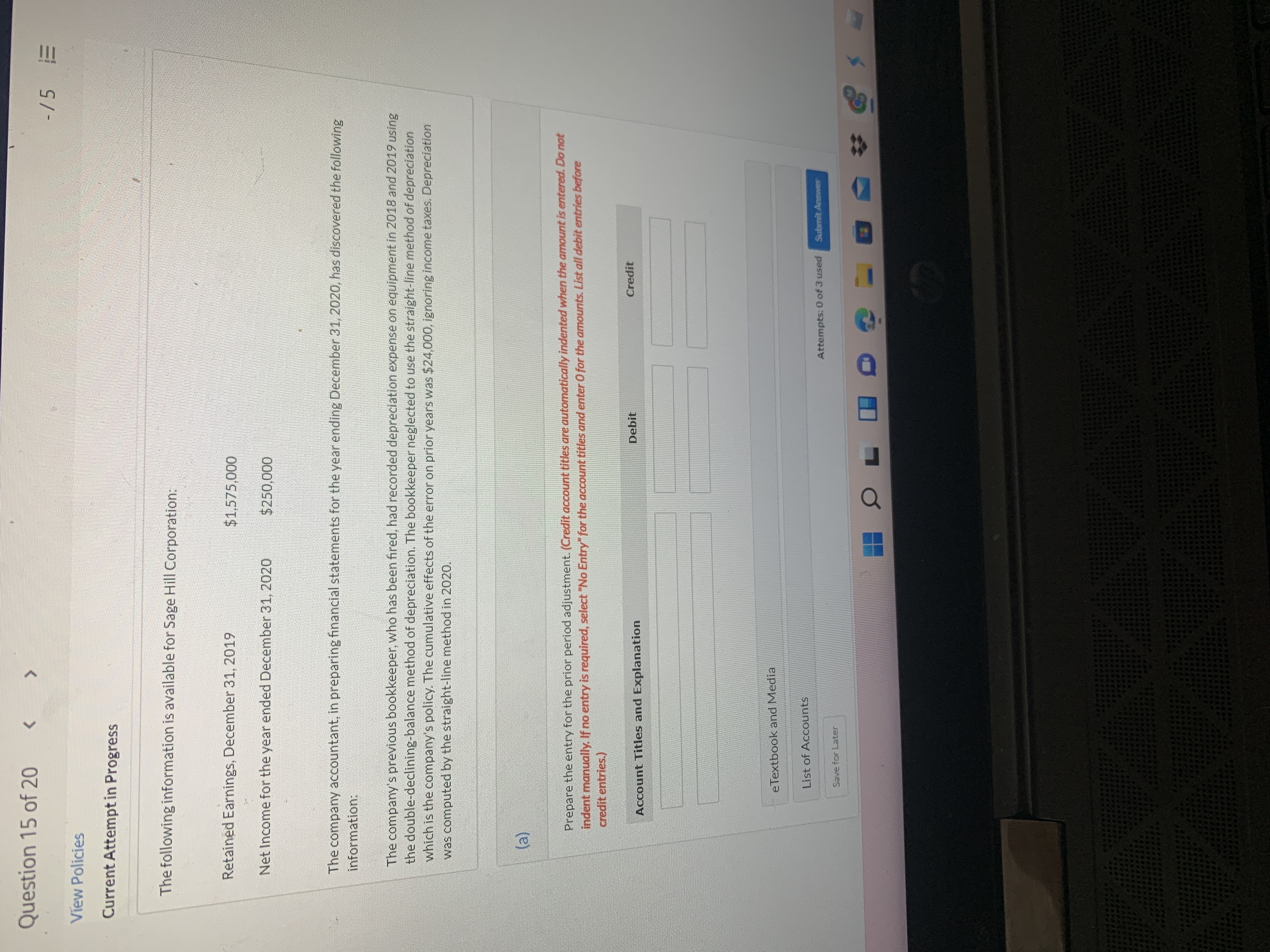 Question 15 of 20
<.
-/5
View Policies
Current Attempt in Progress
The following information is available for Sage Hill Corporation:
Retained Earnings, December 31, 2019
$1,575,000
Net Income for the year ended December 31, 2020
$250,000
The company accountant, in preparing financial statements for the year ending December 31, 2020, has discovered the following
information:
The company's previous bookkeeper, who has been fired, had recorded depreciation expense on equipment in 2018 and 2019 using
the double-declining-balance method of depreciation. The bookkeeper neglected to use the straight-line method of depreciation
which is the company's policy. The cumulative effects of the error on prior years was $24,000, ignoring income taxes. Depreciation
was computed by the straight-line method in 2020.
Prepare the entry for the prior period adjustment. (Credit account titles are automatically indented when the amount is entered. Do not
indent manually. If no entry is required, select "No Entry" for the account titles and enter O for the amounts. List all debit entries before
credit entries.)
Debit
Credit
Account Titles and Explanation
eTextbook and Media
List of Accounts
Attempts: 0 of 3 used
Submit Answer
Save for Later
