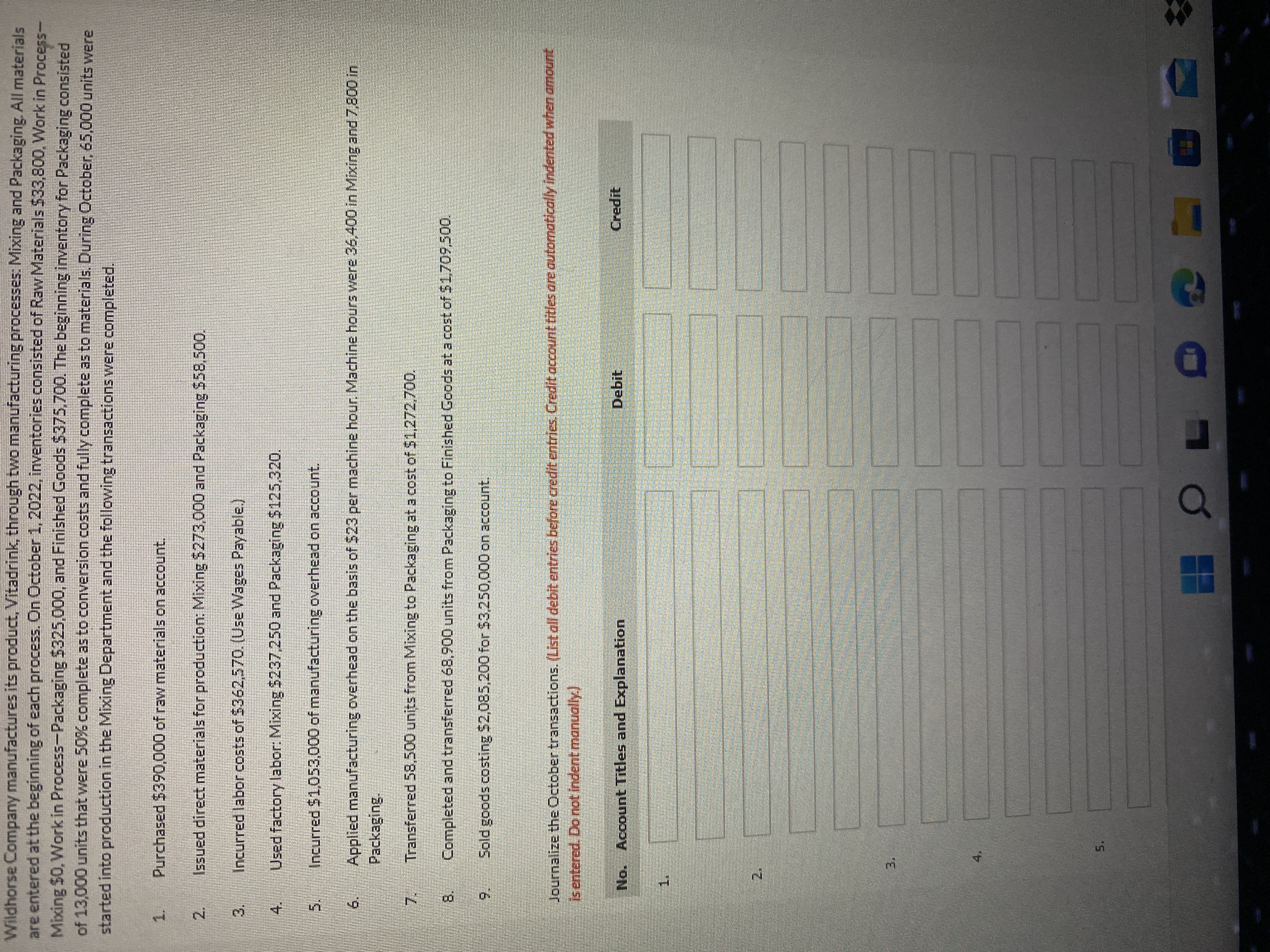 5,
2.
3,
2.
3.
寸
5.
6.
8.
Wildhorse Company manufactures its product, Vitadrink, throughtwo manufacturing processes: Mixing and Packaging. All materials
are entered at the beginning of each process. On October1, 2022, inventories consisted of Raw Materials $33,800, Work in Process-
Mixing $0, Work in Process-Packaging $325,000, and Finished Goods $375,700. The beginning inventory for Packaging consisted
of 13,000 units that were 50% complete as to conversion costs and fully complete as to materials. During October, 65,000 units were
started into production in the Mixing Department and the following transactions were completed.
1.
Purchased $390,000 of raw materials on account.
Issued direct materials for production: Mixing $273,000 and Packaging $58,500.
Incurred labor costs of $362,570. (Use Wages Payable.)
Used factory labor: Mixing $237,250 and Packaging 5125,320.
4.
Incurred $1,053,000 of manufacturing overhead on account.
Applied manufacturing overhead on the basis of $23 per machine hour. Machine hours were 36,400 in Mixing and 7,800 in
Packaging
Transferred 58,500 units from Mixing to Packaging at a cost of $1,272,700.
7.
Completed and transferred 68,900 units from Packaging to Finished Goods at a cost of $1,709,500.
9.
Sold goods costing $2,085,200 for $3,250,000 on account.
Journalize the October transactions. (List all debit entries before credit.entries. Credit account titles are autormatically indented when amount
isentered, Do not indent manually)
No. Account Titles and Explanation
Debit
रार्यD
1.
4.
