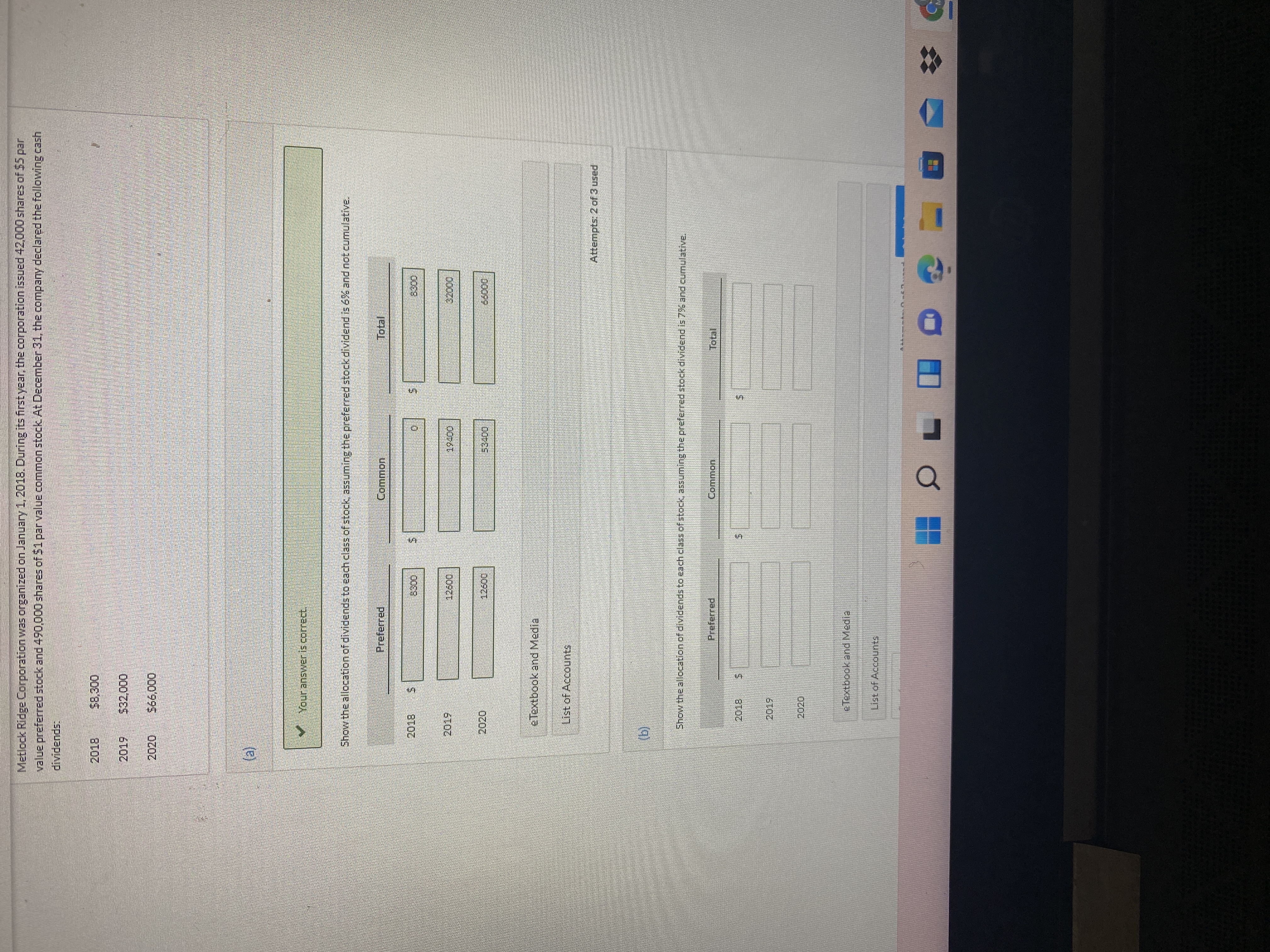 %24
Metlock Ridge Corporation was organized on January 1, 2018. During its first year, the corporation issued 42,000 shares of $5 par
value preferred stock and 490,000 shares of 51parvalue common stock At December 31, the company declared the following cash
dividends:
2019
00
2020
(e)
VYour answeris correct
Show the allocation of dividends to each class of stock, assuming the preferred stock dividend is 6% and not cumulative.
Preferred.
2019
eTextbook and Media
List of Accounts
Attempts: 2 of 3 used
(g)
Show the allocation of dividends to each class of stock, assuming the preferred stockk dividend is 7BA and cumulative.
Preferred
Common
2019
2020
eTextbook and Media
List of Accounts
