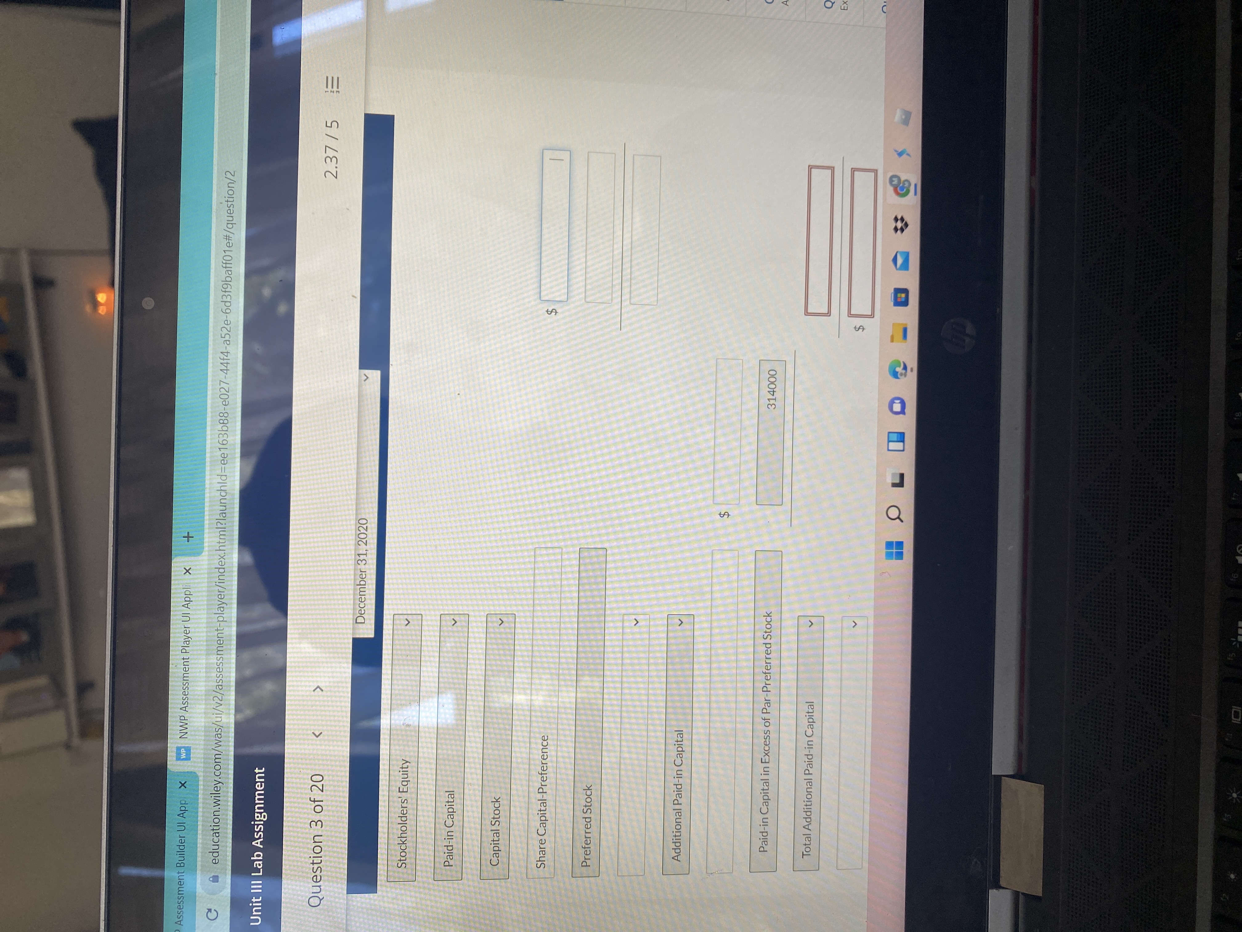II
%24
%24
<>
P Assessment Builder UI App X
WP NWP Assessment Player UI Appli x
A education.wiley.com/was/ui/v2/assessment-player/index.html?launchld=Dee163b88-e027-44f4-a52e-6d3f9baff01e#/question/2
Unit III Lab Assignment
Question 3 of 20
2.37 /5
December 31, 2020
Stockholders' Equity
Paid-in Capital
Capital Stock
Share Capital-Preference
Preferred Stock
Additional Paid-in Capital
Paid-in Capital in Excess of Par-Preferred Stock
314000
A
Total Additional Paid-in Capital
24
8,
