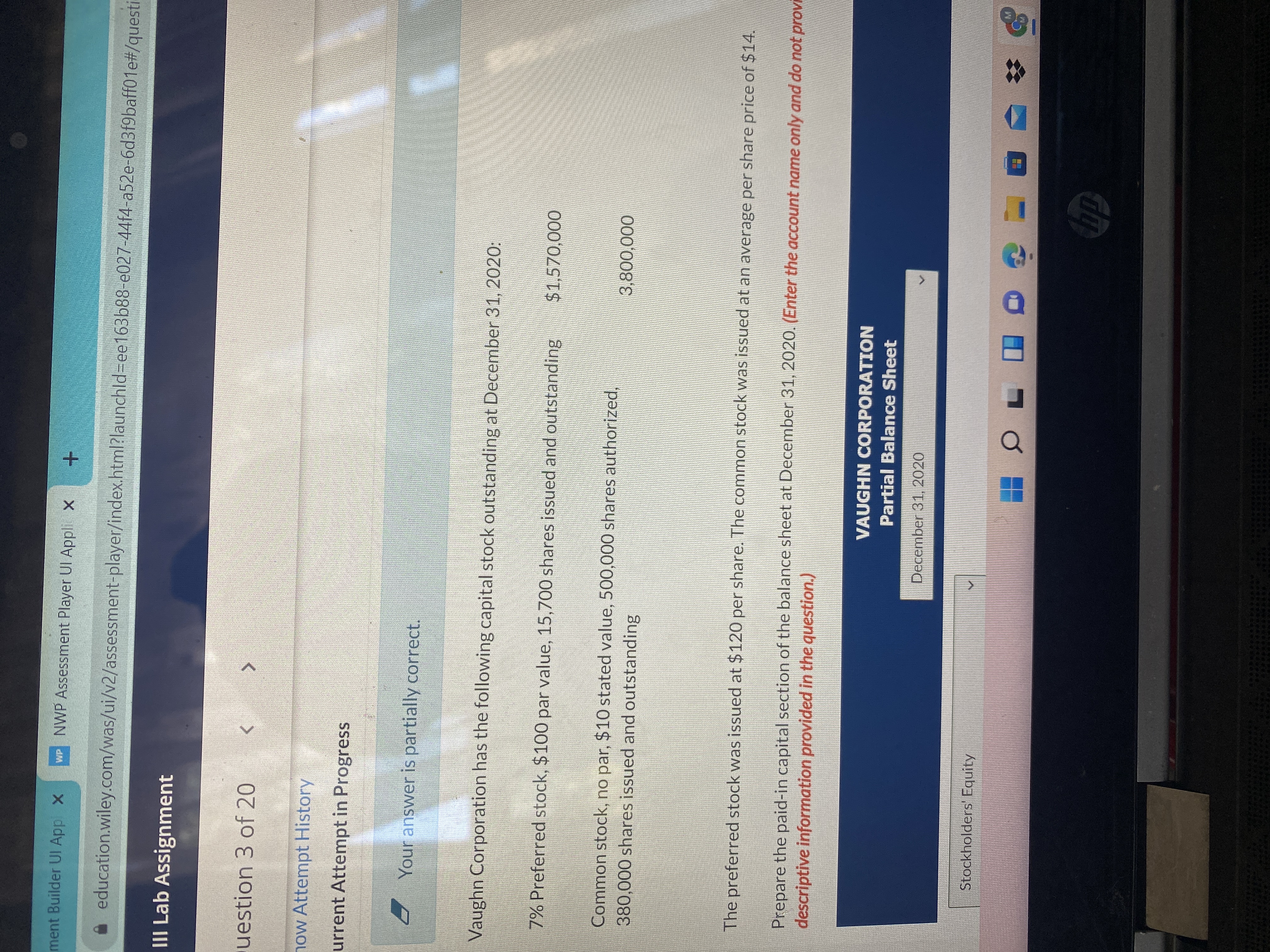 ment Builder UI Appl X
WP NWP Assessment Player UI Appli X
education.wiley.com/was/ui/v2/assessment-player/index.html?launchld%3Dee163b88-e027-44f4-a52e-6d3f9baff01e#/questi
III Lab Assignment
uestion 3 of 20
now Attempt History
urrent Attempt in Progress
Your answer is partially correct.
Vaughn Corporation has the following capital stock outstanding at December 31, 2020:
7% Preferred stock, $100 par value, 15,700 shares issued and outstanding
000'
Common stock, no par, $10 stated value, 500,000 shares authorized,
380,000 shares issued and outstanding
000'008
The preferred stock was issued at $120 per share. The common stock was issued at an average per share price of $14.
Prepare the paid-in capital section of the balance sheet at December 31, 2020. (Enter the account name only and do not provi
descriptive information provided in the question.)
VAUGHN CORPORATION
Partial Balance Sheet
December 31, 2020
Stockholders' Equity
