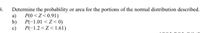B.
Determine the probability or area for the portions of the normal distribution described.
P(0 <Z<0.91)
b)
a)
P(-1.01 < Z < 0)
c)
P(-1.2 <Z < 1.61)
