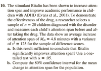 10. The stimulant Ritalin has been shown to increase atten-
tion span and improve academic performance in chil-
dren with ADHD (Evans et al., 2001). To demonstrate
the effectiveness of the drug, a researcher selects a
sample of n = 20 children diagnosed with the disorder
and measures each child's attention span before and af-
ter taking the drug. The data show an average increase
of attention span of Mp = 4.8 minutes with a variance
of s = 125 for the sample of difference scores.
a. Is this result sufficient to conclude that Ritalin
significantly improves attention span? Use a one-
tailed test with a = .05.
b. Compute the 80% confidence interval for the mean
change in attention span for the population.
