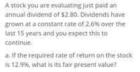 A stock you are evaluating just paid an
annual dividend of $2.80. Dividends have
grown at a constant rate of 2.6% over the
last 15 years and you expect this to
continue.
a. If the required rate of return on the stock
is 12.9%, what is its fair present value?
