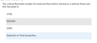 The critical Reynolds number for external flow (which started as a laminar flow) over
thin flat plate is
|1700
500,000
2300
Depends on fluid properties.
