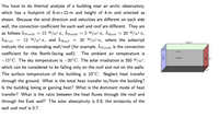 You have to do thermal analysis of a building near an arctic observatory,
which has a footprint of 8-mx12-m and height of 4-m and oriented as
shown. Because the wind direction and velocities are different on each side
wall, the convection coefficient for each wall and roof are different. They are
as follows hNorth
hw est
15 W/m².K, hsouth
= 12 W/m².K, and hRoof
5 W/m².K, hEast
20 W/m².K,
30 W/m2.K, where the subscript
indicate the corresponding wall/roof (for example, hNorth is the convection
NORTH
coefficient for the North-facing wall). The ambient air temperature is
12 m
-15°C. The sky temperature is –20°C. The solar irradiation is 350 W/m²,
SOUTH
which can be considered to be falling only on the roof and not on the walls.
The surface temperature of the building is 10°C. Neglect heat transfer
8 m
through the ground. What is the total heat transfer to/from the building?
Is the building losing or gaining heat? What is the dominant mode of heat
transfer? What is the ratio between the heat fluxes through the roof and
through the East wall? The solar absorptivity is 0.8, the emissivity of the
wall and roof is 0.7.
WEST
EAST
