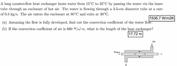 A long counter-flow heat exchanger heats water from 15°C to 35°C by passing the water via the inner
tube through an enclosure of hot air. The water is flowing through a 3.5-cm diameter tube at a rate
of 0.3 kg/s. The air enters the enclosure at 80°C and exits at 30°C.
1536.7 W/m2K
(a) Assuming the flow is fully developed, find out the convection coefficient of the water flow.
(b) If the convection coefficient of air is 680 W/m².K, what is the length of the heat exchanger?
17.72 m
Water
Air