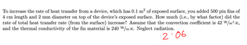 To increase the rate of heat transfer from a device, which has 0.1 m² of exposed surface, you added 500 pin fins of
4 cm length and 2 mm diameter on top of the device's exposed surface. How much (i.e., by what factor) did the
rate of total heat transfer rate (from the surface) increase? Assume that the convection coefficient is 42 W/m².K,
and the thermal conductivity of the fin material is 240 W/mK. Neglect radiation.
2:06