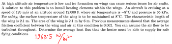 At high altitude air temperature is low and ice formation on wings can cause serious issues for air crafts.
A solution to this problem is to install heating elements within the wings. An aircraft is cruising at a
speed of 120 m/s at an altitude around 12,000 ft where air temperature is -8°C and pressure is 65 kPa.
For safety, the surface temperature of the wing is to be maintained at 8°C. The characteristic length of
the wing is 2.1 m. The area of the wing is 2.1 m by 6 m. Previous measurements showed that the average
friction coefficient between the wing and air at this condition is 0.002. You can assume the air flow to be
turbulent throughout. Determine the average heat flux that the heater must be able to supply for safe
flying conditions.
w/ni
1963.5 w