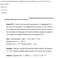 Corection the following number k=.02625,Kinematic viscosity(fancy v)=16.55*10^-6m^2/s,Pr=.7
Re(x=L)=54380
Nu(x)=170.1
h(x=L)=29.8
Ts(1)=54.9C
Find out the total convective heat transfer rate from
the board in Example 2B.2 (solve the bolded part)
Example 2B.2: A 15-cm by 15-cm circuit board is being cooled by air. It is dissipating 890 W/m² of
heat to the air from its top surface. The air approaches the circuit board at 25 °C with a velocity of
6 m/s. Determine the surface temperature of the circuit board at the end of the board. Assume the
flow to be turbulent at the leading edge of the board since the electronic components are expected to
act as turbulators. For air properties evaluations assume a film temperature of 35 °C.
Given: Circuit board geometry – length, L = 0.15 m, width, W = 0.15 m
%3D
%3D
Convective heat flux to air, q" = 890 W/m²
%3D
Free-stream temp., T = 25 °C. Free-stream velocity, U» = 6 m/s
Assumption: Steady state. Only mode of heat transfer from the board is convection. Film temperature
is T¡ = 35°C. Properties are considered constant and uniform. Flow is turbulent. Air is an ideal gas.
Properties: Air properties at 35°C: k = 0.0265 W/m°C; v = 16.5×10-6 m²/s; Pr = 0.7
%3D
