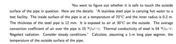 You want to figure out whether it is safe to touch the outside
surface of the pipe in question. Here are the details: "A stainless steel pipe is carrying hot water to a
test facility. The inside surface of the pipe is at a temperature of 70°C and the inner radius is 0.2 m.
The thickness of the steel pipe is 12 mm. It is exposed to air at 30°C on the outside. The average
convection coefficient of air over the pipe is 15 W/m².°C. Thermal conductivity of steel is 54 W/m.°C.
Negelect radiation. Consider steady conditions." Calculate, assuming a 1-m long pipe segmen, the
temperature of the outside surface of the pipe.