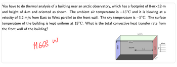 **Thermal Analysis of an Arctic Observatory Building**

**Problem Statement:**
You need to conduct a thermal analysis of a building located near an arctic observatory. The building has a footprint of 8 meters by 12 meters and a height of 4 meters, oriented as shown in the diagram. The ambient air temperature is -15°C, and the wind is blowing at a velocity of 3.2 m/s from east to west, parallel to the front wall. The sky temperature is -5°C, and the surface temperature of the building is maintained at 15°C. Determine the total convective heat transfer rate from the front wall of the building.

**Solution:**
The total convective heat transfer rate from the front wall is calculated to be 11668 W.

**Diagram Explanation:**
The diagram is a 3D representation of the building, showing its orientation with respect to the cardinal directions:
- The building is rectangular with the longer side (12 meters) oriented from west to east and the shorter side (8 meters) from south to north.
- The height of the building is 4 meters.
- The wind direction is shown, blowing from the east towards the west against the building’s front wall (facing east).