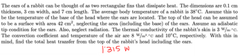 The ears of a rabbit can be thought of as two rectangular fins that dissipate heat. The dimensions are 0.1 cm
thickness, 3 cm width, and 7 cm length. The average body temperature of a rabbit is 38°C. Assume this to
be the temperature of the base of the head where the ears are located. The top of the head can be assumed
to be a surface with area 42 cm², neglecting the area (including the base) of the ears. Assume an adiabatic
tip condition for the ears. Also, neglect radiation. The thermal conductivity of the rabbit's skin is 3 W/m. °C.
The convection coefficient and temperature of the air are 8 W/m².°c and 10°C, respectively. With this in
mind, find the total heat transfer from the top of the rabbit's head including the ears.
1315 W