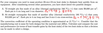 For your company, you need to mass-produce 20-cm×10-cm heat sinks to dissipate heat quickly from an equipment. After considering several other parameters, you have shortlisted two possible designs:

A. 72 straight pin fins made of an alloy (thermal conductivity 240 W/m·°C) that costs $9,000 per m³. Each pin is 4 cm long and 1-cm diameter. Efficiency (ε₀) = 5.18; Cost = $2.04

B. 64 straight rectangular fins made of another alloy (thermal conductivity 180 W/m·°C) that costs $12,000 per m³. Each pin is 4 cm long and has a 2-cm×1-cm cross-section. Efficiency (ε₀) = 7.94; Cost = $6.14

The convection coefficient of the operating condition is approximated as 15 W/m²·°C. Consider that the manufacturing cost is the same for both designs, but the material cost differs. Calculate and compare the cost and performance (in terms of heat transfer gains by the heat sinks) of the two heat sinks so that a decision can be made to select a design.