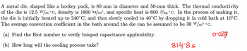 A metal die, shaped like a hockey puck, is 80 mm in diameter and 50-mm thick. The thermal conductivity
of the die is 12.5 W/m.°C, density is 1800 kg/m³, and specific heat is 600 J/kg.°C. In the process of making it,
the die is initially heated up to 240°C, and then slowly cooled to 40°C by dropping it in cold bath at 10°C.
The average convection coefficient in the bath around the die can be assumed to be 30 W/m².°C.
(a) Find the Biot number to verify lumped capacitance applicability.
(b) How long will the cooling process take?
81485