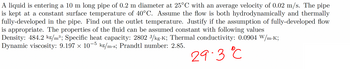 A liquid is entering a 10 m long pipe of 0.2 m diameter at 25°C with an average velocity of 0.02 m/s. The pipe
is kept at a constant surface temperature of 40°C. Assume the flow is both hydrodynamically and thermally
fully-developed in the pipe. Find out the outlet temperature. Justify if the assumption of fully-developed flow
is appropriate. The properties of the fluid can be assumed constant with following values
Density: 484.2 kg/m³; Specific heat capacity: 2802 J/kg.K; Thermal conductivity: 0.0904 W/m.K;
Dynamic viscosity: 9.197 × 10-5 kg/m.s; Prandtl number: 2.85.
29.3 °C