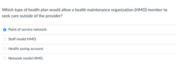 Which type of health plan would allow a health maintenance organization (HMO) member to
seek care outside of the provider?
● Point of service network.
OO
Staff model HMO.
Health saving account.
Network model HMO.