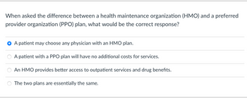 When asked the difference between a health maintenance organization (HMO) and a preferred
provider organization (PPO) plan, what would be the correct response?
OO
A patient may choose any physician with an HMO plan.
A patient with a PPO plan will have no additional costs for services.
An HMO provides better access to outpatient services and drug benefits.
The two plans are essentially the same.