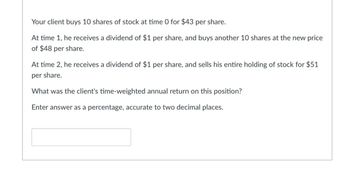 Your client buys 10 shares of stock at time 0 for $43 per share.
At time 1, he receives a dividend of $1 per share, and buys another 10 shares at the new price
of $48 per share.
At time 2, he receives a dividend of $1 per share, and sells his entire holding of stock for $51
per share.
What was the client's time-weighted annual return on this position?
Enter answer as a percentage, accurate to two decimal places.