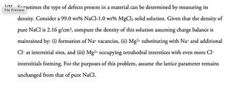 VII
Sometimes the type of defects present in a material can be determined by measuring its
File Preview
density. Consider a 99.0 wt% NaCl-1.0 wt% MgCl2 solid solution. Given that the density of
pure NaCl is 2.16 g/cm³, compute the density of this solution assuming charge balance is
maintained by: (i) formation of Na+ vacancies, (ii) Mg2+ substituting with Na+ and additional
Cl- at interstitial sites, and (iii) Mg2+ occupying tetrahedral interstices with even more Cl-
interstitials forming. For the purposes of this problem, assume the lattice parameter remains
unchanged from that of pure NaCl.