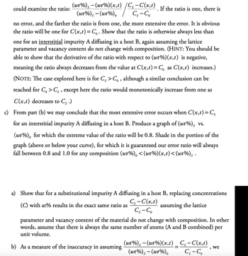 (wt%)-(wt%)(x,t) /Cs-C(x,t)
could examine the ratio:
If the ratio is one, there is
(wt%) -(wt%)
CS-Co
S
no error, and the farther the ratio is from one, the more extensive the error. It is obvious
the ratio will be one for C(x,t) = Co. Show that the ratio is otherwise always less than
one for an interstitial impurity A diffusing in a host B, again assuming the lattice
parameter and vacancy content do not change with composition. (HINT: You should be
able to show that the derivative of the ratio with respect to (wt%) (x,t) is negative,
meaning the ratio always decreases from the value at C(x,t) = C₁ as C(x,t) increases.)
(NOTE: The case explored here is for Cs > Co, although a similar conclusion can be
reached for Co > Cs, except here the ratio would monotonically increase from one as
C(x,t) decreases to Cs.)
c) From part (b) we may conclude that the most extensive error occurs when C(x,t) = Cs
for an interstitial impurity A diffusing in a host B. Produce a graph of (wt%)s vs.
(wt%), for which the extreme value of the ratio will be 0.8. Shade in the portion of the
graph (above or below your curve), for which it is guaranteed our error ratio will always
fall between 0.8 and 1.0 for any composition (wt%), <(wt%)(x,t)<(wt%)s ·
a) Show that for a substitutional impurity A diffusing in a host B, replacing concentrations
(C) with at% results in the exact same ratio as
C₁-C(x,t)
CS-Co
assuming the lattice
parameter and vacancy content of the material do not change with composition. In other
words, assume that there is always the same number of atoms (A and B combined) per
unit volume.
b) As a measure of the inaccuracy in assuming
(wt%)s-(wt%)(x,t) _ Cs-C(x,t)
(wt%)-(wt%)
we
,
Cs-Co