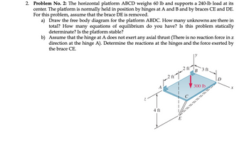 2. Problem No. 2: The horizontal platform ABCD weighs 60 lb and supports a 240-lb load at its
center. The platform is normally held in position by hinges at A and B and by braces CE and DE.
For this problem, assume that the brace DE is removed.
a) Draw the free body diagram for the platform ABDC. How many unknowns are there in
total? How many equations of equilibrium do you have? Is this problem statically
determinate? Is the platform stable?
b) Assume that the hinge at A does not exert any axial thrust (There is no reaction force in z
direction at the hinge A). Determine the reactions at the hinges and the force exerted by
the brace CE.
N
2 ft
B
3 ft.
4 ft
E
300 lb
X
=======