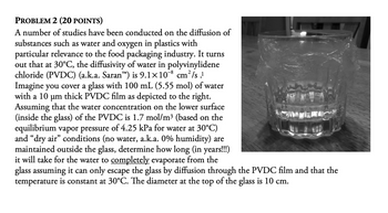 PROBLEM 2 (20 POINTS)
A number of studies have been conducted on the diffusion of
substances such as water and oxygen in plastics with
particular relevance to the food packaging industry. It turns
out that at 30°C, the diffusivity of water in polyvinylidene
chloride (PVDC) (a.k.a. Saran™) is 9.1×108 cm²/s.1
Imagine you cover a glass with 100 mL (5.55 mol) of water
with a 10 μm thick PVDC film as depicted to the right.
Assuming that the water concentration on the lower surface
(inside the glass) of the PVDC is 1.7 mol/m³ (based on the
equilibrium vapor pressure of 4.25 kPa for water at 30°C)
and "dry air" conditions (no water, a.k.a. 0% humidity) are
maintained outside the glass, determine how long (in years!!!)
it will take for the water to completely evaporate from the
glass assuming it can only escape the glass by diffusion through the PVDC film and that the
temperature is constant at 30°C. The diameter at the top of the glass is 10 cm.