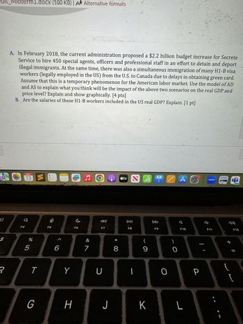 חי
alt_Midterm1.docx (100 KB) | A Alternative formats
A. In February 2018, the current administration proposed a $2.2 billion budget increase for Secrete
Service to hire 450 special agents, officers and professional staff in an effort to detain and deport
illegal immigrants. At the same time, there was also a simultaneous immigration of many H1-B visa
workers (legally employed in the US) from the U.S. to Canada due to delays in obtaining green card.
Assume that this is a temporary phenomenon for the American labor market. Use the model of AD
and AS to explain what you think will be the impact of the above two scenarios on the real GDP and
price level? Explain and show graphically. [4 pts]
B. Are the salaries of these H1-B workers included in the US real GDP? Explain. [1 pt]
0
MAY
13 S
LORIRY
a
F4
F5
F6
5
%
6
&
7
ト
Y
U
<tv
I
A
zoom
←
DII
DD
F7
F8
F9
* 8
(
9
O
G
H
J K
L
བ
공ㅁ
F10
P
74
F11
{
sa
3 €
F12
NEW