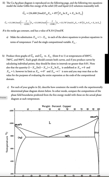 II) The Cu-Ag phase diagram is reproduced on the following page, and the following two equations
model the molar Gibbs free energy of the solid (SS) and liquid (LS) solutions reasonably well.
Gss = (24,600 J/mol)XX + RT (X^ In X +Xc„ In Xcu)
SS
Cu
Ag
Ag
Cu
1)(1- |Xcμ + (12,787 J/mol)XgXCu + RT (X^g ln X^g +Xcm In Xcu)
T
=
LS
GS (11,300 J/mol) 1-
1235K
Ag
XA + (13,300 J/mol)| 1–
T
1358K
Си
Ag
Ag
R is the molar gas constant, and has a value of 8.314 J/mol/K
a) Make the substitution X = 1-X CM in each of the above equations to produce equations in
Ag
Cu
terms of temperature T and the single compositional variable Xcu.
Си
b) Produce three graphs of GSS and GLS vs. XC (from 0 to 1) at temperatures of 600°C,
Cu
780°C, and 900°C. Each graph should contain both curves, and if you produce curves by
calculating individual points, they should be done in intervals no greater than 0.01. Note
also that the quantity (1-X) In(1-XC)+X In X is undefined at XC = 0 and
Си
Си
Cu
Cu
Си
XC₁ = 1; however its limit as ✗Cu →0* and XC₁ →1¯ is zero and you may treat that as the
value for the purposes of evaluating the entire expression at the ends of the compositional
domain.
Preview
c) For each of your graphs in (b), describe how consistent the model is with the experimentally
determined phase diagram shown below. In other words, compare the compositions of the
phase field boundaries predicted from the free energy model with those on the actual phase
diagram at each temperature.
Temperature °C
10
20
1200
1000
961.93°C
800
(Ag)
600
400
Weight Percent Copper
30
L
200
0
10
20
30
40
50
18-
40
50
60
70
80
90 100
60
1084.87°C
780°C
(Cu)
70
80
90
100