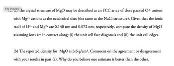 File Preview
་ 1. ང4
The crystal structure of MgO may be described as an FCC array of close packed O²- anions
with Mg2+ cations at the octahedral sites (the same as the NaCl structure). Given that the ionic
radii of O2 and Mg2+ are 0.140 nm and 0.072 nm, respectively, compute the density of MgO
assuming ions are in contact along: (i) the unit cell face diagonals and (ii) the unit cell edges.
(b) The reported density for MgO is 3.6 g/cm³. Comment on the agreement or disagreement
with your results in part (a). Why do you believe one estimate is better than the other.