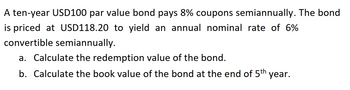 A ten-year USD100 par value bond pays 8% coupons semiannually. The bond
is priced at USD118.20 to yield an annual nominal rate of 6%
convertible semiannually.
a. Calculate the redemption value of the bond.
b. Calculate the book value of the bond at the end of 5th year.