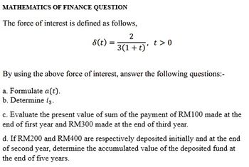 MATHEMATICS OF FINANCE QUESTION
The force of interest is defined as follows,
2
3(1 + t)'
8(t):
=
t> 0
By using the above force of interest, answer the following questions:-
a. Formulate a(t).
b. Determine i3.
c. Evaluate the present value of sum of the payment of RM100 made at the
end of first year and RM300 made at the end of third year.
d. If RM200 and RM400 are respectively deposited initially and at the end
of second year, determine the accumulated value of the deposited fund at
the end of five years.