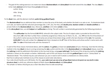 The goal of this coding exercise is to create two classes BookstoreBook and LibraryBook that both extend the class Book. The class Book is
to be made abstract and to have these private attributes:
author: String
tiltle: String
isbn: String
To the Book class, add the abstract method: public String getBookType();
The BookstoreBook has an additional data member to store the price of the book, and whether the book is on sale or not. If a bookstore book
is on sale, we need to add the reduction percentage (like .2 off...etc). For that, add double price, boolean onSale and double saleRate as
private fields to the BookstoreBook class. Obviously, saleRate is 0.0 when onSale is false.
In the LibraryBook class, we add Subject and callNumber as String. The call number is automatically generated by the following procedure:
The callNumber has the format S.XX.YYY.C, where S is the subject code. The list of subject codes is provided at the end of this
document, XX is the floor number that is randomly assigned (our library has 15 floors: 01, 02,...15), YYY are the first three letters of
the author's name (we assume that all names are at least three letters long), and C is the last character of the isbn. For example,
Q.09.JON.T is the call number for a Science book that is located on the 9th floor of the library and whose author's name starts with
JON. The isbn of that book ends with the character T.
In each of the three classes mentioned above, add the setters, the getters, at least two constructors (of your choosing). Override the toString
method in the class Book to return a string containing the isbn, author and the title. In the BookstoreBook and LibraryBook classes, override
the toString to add the additional information to the returned string, using super.toString(). The format of the string returned by the toString
methods is shown on the sample run below. Additionally, each of the sub-classes must override getBookType to return "Library Book" or
"Bookstore Book." This method may be used whenever you are in need to tell if a book is a bookstore or a library book.
Feel free to add private methods to any of the classes to avoid code redundancy.
Your code should handle up to 100 books. For this, your code must use one array of type Book (not an ArrayList nor any built-in data
structure class) in which you reference objects of both classes BookstoreBook and LibraryBook.
The sample run below should give you a clear idea about how to code everything!