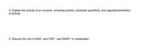 2. Explain the activity of an enzyme, including activity, substrate specificity, and regulation/inhibition
of activity.
3. Discuss the role of NAD* and FAD*, and NADP* in metabolism.
