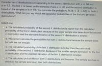 Consider two x distributions corresponding to the same x distribution with u = 60 and
o = 9.5. The first x is based on the samples of sizen = 40 and the second distribution is
based on the samples of n = 95. You calculate the probability P(58 < X < 61) for both x
distributions. What can you say about the calculated probabilities of the first and second x
distributions?
Select one:
O a. The calculated probability of the second x distribution is higher than the calculated
probability of the first x distribution because of the larger sample size taken from the second
x distribution and the standard deviation of the second x distribution is smaller.
b. We cannot calculate the probabilities for both x distributions because the sample sizes
for both are not enough.
Oc. The calculated probability of the first x distribution is higher than the calculated
probability of the second x distribution because of the smaller sample size taken for the first
distribution and the standard deviation of the firstx distribution is larger.
d. The calculated probabilities of both x distributions are the same. The sample size has no
effect on the sample size taken from both distributions.
