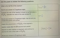 Use this graph to answer the following questions:
What is the half life of the reaction?
1/2
Round your answer to 2 significant digits.
Suppose the rate of the reaction Is known to be first order in
Cl,0,. Calculate the value of the rate constant k.
k%3D
Round your answer to 2 significant digíts. Also be sure you
include the correct unit symbol.
Predict the concentration of CI,0, in the engineer's
reaction vessel after 0.120 seconds have passed.
Assume no other reaction is important, and continue to
[c,0,] = []M
assume the rate is first order in Cl,0,.
Round your answer to 2 significant digits.
%3D
