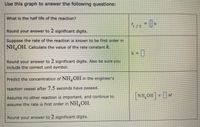 Use this graph to answer the following questions:
What is the half life of the reactlon?
1/2
Round your answer to 2 significant digits.
Suppose the rate of the reaction is known to be first order in
NH,OH. Calculate the value of the rate constant k.
k = ]
Round your answer to 2 significant digits. Also be sure you
include the correct unit symbol.
Predict the concentration of NH,OH in the engineer's
reaction vessel after 7.5 seconds have passed.
Assume no other reaction is important, and continue to
NH,OH = M
assume the rate is first order in NH,OH.
Round your answer to 2 significant digits.
