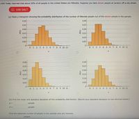 **Educational Exercise: Understanding Probability Distributions**

USA Today reported that about 20% of all people in the United States are illiterate. Suppose you take eleven people at random off a city street.

**Task (a): Construct a Histogram**

Create a histogram showing the probability distribution of the number of illiterate people out of the eleven people in the sample. Analyze the four given histograms:

1. **First Histogram:**
   - x-axis (r) ranges from 0 to 11, representing the number of illiterate people.
   - y-axis (P(r)) shows the probability of each outcome.
   - The distribution peaks between 3 and 4 illiterate people, indicating the most probable outcomes.

2. **Second Histogram:**
   - Similar x-axis and y-axis.
   - Peaks at 2 illiterate people, slightly skewed toward fewer illiterate individuals than the first histogram.

3. **Third Histogram:**
   - Follows the same range on each axis.
   - Highest probability between 2 and 3 illiterate people, demonstrating a similar distribution to the second histogram but slightly more concentrated.

4. **Fourth Histogram:**
   - Consistent axes.
   - Peak at 4 illiterate people, skewed toward a greater number of illiterate individuals compared to other histograms.

**Task (b): Calculate Statistical Measures**

Determine the mean (μ) and standard deviation (σ) of this probability distribution. Round your standard deviation to two decimal places.

\[ \mu = \text{people} \]

\[ \sigma = \text{people} \]

**Additional Analysis:**

Calculate the expected number of people in the sample who are illiterate.

\[ \text{Expected number: } \text{ people} \]

This exercise aids in understanding how probability distributions represent real-world statistics, allowing for prediction and analysis of societal data.