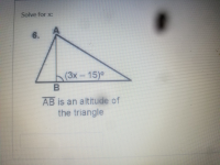 ### Trigonometry: Finding the value of x

#### Problem 6:
**Objective:** Solve for \( x \).

#### Diagram Description:
A right triangle is shown with its altitude \( \overline{AB} \) perpendicular to the base. Point \( A \) is the top vertex of the triangle, point \( B \) is the vertex where the altitude meets the base, and the third vertex (unnamed) is at the far right of the triangle. 

There is an angle of measure \( (3x - 15)^\circ \) at vertex \( B \).

Below the triangle, it reads:
\[ \overline{AB} \text{ is an altitude of the triangle} \]

---

To solve the problem:

1. **Identify Known Values and Angles:**
   - Given angle \( \angle B = (3x - 15)^\circ \).
   - Since \( \overline{AB} \) is an altitude in a right triangle, one angle at vertex \( B \) is a right angle, i.e., \( 90^\circ \).

2. **Use Angle Properties:**
   - In a right triangle, the sum of the non-right angles must add up to 90 degrees because the total sum of angles in any triangle is 180 degrees.

   Therefore, for this problem:
   \[
   (3x - 15)^\circ + 90^\circ = 180^\circ
   \]
  
   Simplifying this equation:
   \[
   (3x - 15)^\circ + 90^\circ = 180^\circ
   \]
   \[
   3x - 15 = 90
   \]
   \[
   3x = 105
   \]
   \[
   x = 35
   \]

Thus, the value of \( x \) is \( 35 \).