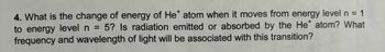 4. What is the change of energy of He* atom when it moves from energy level n = 1
to energy level n = 5? Is radiation emitted or absorbed by the He* atom? What
frequency and wavelength of light will be associated with this transition?