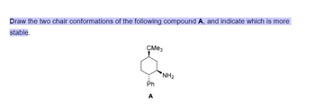 Draw the two chair conformations of the following compound A, and indicate which is more
stable.
СМез
NH2
Ph
A