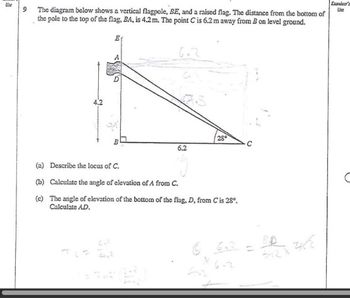 Eurolear's
Use
Ust
9
The diagram below shows a vertical flagpole, BE, and a raised flag. The distance from the bottom of
the pole to the top of the flag, BA, is 4.2m. The point C is 6.2 m away from B on level ground.
4.2
Et
28°
6.2
(a) Describe the locus of C.
(b) Calculate the angle of elevation of A from C.
(c) The angle of elevation of the bottom of the flag, D, from C is 28°.
Calculate AD.
TOF 22
C
6.2
=
512X
6.2