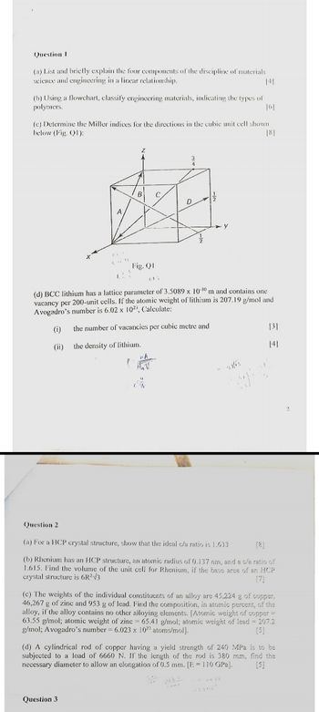 Question I
(a) List and briefly explain the four components of the discipline of materials
science and engineering in a linear relationship.
(b) Using a flowchart, classify engineering materials, indicating the types of
polymers.
141
(e) Determine the Miller indices for the directions in the cubic unit cell shown
below (Fig. Q1):
181
B
D
A
y
Fig. QI
(d) BCC lithium has a lattice parameter of 3.5089 x 10-10 m and contains one
vacancy per 200-unit cells. If the atomic weight of lithium is 207.19 g/mol and
Avogadro's number is 6.02 x 102, Calculate:
Question 2
(i)
the number of vacancies per cubic metre and
(ii)
the density of lithium.
(a) For a HCP crystal structure, show that the ideal c/a ratio is 1.633
[8]
[3]
[4]
(b) Rhenium has an HCP structure, an atomic radius of 0.137 nm, and a c/a ratio of
1.615. Find the volume of the unit cell for Rhenium, if the base area of an HCP
crystal structure is 6R²√3
[7]
(c) The weights of the individual constituents of an alloy are 45,224 g of copper,
46,267 g of zinc and 953 g of lead. Find the composition, in atomic percent, of the
alloy, if the alloy contains no other alloying elements. [Atomic weight of copper =
63.55 g/mol; atomic weight of zinc 65.41 g/mol; atomic weight of lead = 207.2
g/mol; Avogadro's number 6.023 x 1023 atoms/mol].
[5]
(d) A cylindrical rod of copper having a yield strength of 240 MPa is to be
subjected to a load of 6660 N. If the length of the rod is 380 mm, find the
necessary diameter to allow an elongation of 0.5 mm. [E 110 GPa].
[5]
Question 3
3