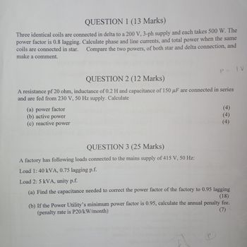 QUESTION 1 (13 Marks)
Three identical coils are connected in delta to a 200 V, 3-ph supply and each takes 500 W. The
power factor is 0.8 lagging. Calculate phase and line currents, and total power when the same
Compare the two powers, of both star and delta connection, and
coils are connected in star.
make a comment.
QUESTION 2 (12 Marks)
P = IV
A resistance pf 20 ohm, inductance of 0.2 H and capacitance of 150 µF are connected in series
and are fed from 230 V, 50 Hz supply. Calculate
(a) power factor
(b) active
power
(c) reactive power
(4)
(4)
QUESTION 3 (25 Marks)
A factory has following loads connected to the mains supply of 415 V, 50 Hz:
Load 1: 40 kVA, 0.75 lagging p.f.
Load 2: 5 kVA, unity p.f.
(a) Find the capacitance needed to correct the power factor of the factory to 0.95 lagging
(18)
(b) If the Power Utility's minimum power factor is 0.95, calculate the annual penalty fee.
(7)
(penalty rate is P20/kW/month)