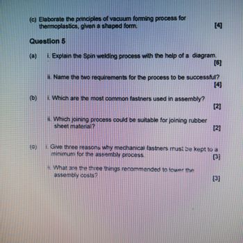 (c) Elaborate the principles of vacuum forming process for
thermoplastics, given a shaped form.
Question 5
[4]
(a)
i. Explain the Spin welding process with the help of a diagram.
[6]
ii. Name the two requirements for the process to be successful?
[4]
i. Which are the most common fastners used in assembly?
[2]
ii. Which joining process could be suitable for joining rubber
sheet material?
[2]
(0)
i. Give three reasons why mechanical fastners must be kept to a
minimum for the assembly process.
[37
What are the three things recommended to lower the
assembly costs?
[3]