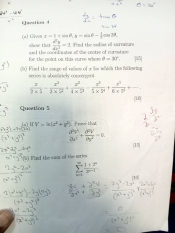 رو
V
レス
Question 4
dx2
0=30°
11
tan O
tan 30°
COS
=2. Find the radius of curvature
[15]
(a) Given a = 1 + sin 0, y = sin 0-cos 20,
d²y
dx2
show that
and the coordinates of the centre of curvature
for the point on this curve where 0 = 30°.
(b) Find the range of values of x for which the following
series is absolutely convergent
X
x2
2:3
24
x5
2 x 5
+
3 x 52
4 x 53
+
5 x 54
+
6 x 55
Question 5
(a) If V = In(x² + y²). Prove that
-743²)-2x(
(x²+y2)2
a²v av
+
= 0.
მე2
Jy2
[10]
[15]
2. Jy
27
Jx
(b) Find the sum of the series
242-202
2(x²+2)-2y(24)
2x2
x²-2y2
(x²+y2)²
8 1+2"
n=1
3n-1
Jaz
4
буг
[10]
- 2y²-2x² 2x²=2yz
2
+-