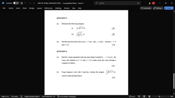 W
AutoSave
Off
ひ
MAT 291 (FINAL EXAM, NOV 2010) - Compatibility Mode Saved
.
Search
File
Home Insert Draw Design
Layout References Mailings Review View Help
QUESTION 5:
Determine the following integrals
(i)
√x√1+x²dx
(b)
[4]
[8]
7 7
Find the area enclosed by the curves y = sinx and y = sin2x, between x = 0
and x = x/3.
[13]
QUESTION 6:
(a)
Find the volume generated when the plane figure bounded by y=5cos2x, the
x-axis and ordinates at x = 0 and x = x/4, rotates about the x-axis through a
complete revolution.
[10]
LO
(b)
Using Simpson's rule with 8 intervals, evaluate the integral: [√√√(1+x¹³) dx,
02
correct to three decimal places.
[15]
Page 4 of 4
332 words English (United States) Text Predictions: On Accessibility: Unavailable
Comments
CK
Editing
Share
Focus
+
80%